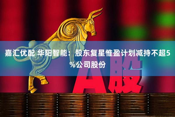 嘉汇优配 华阳智能：股东复星惟盈计划减持不超5%公司股份