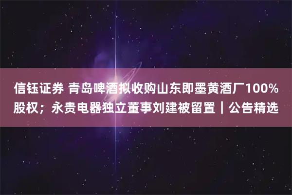 信钰证券 青岛啤酒拟收购山东即墨黄酒厂100%股权；永贵电器独立董事刘建被留置｜公告精选
