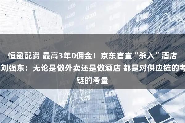 恒盈配资 最高3年0佣金！京东官宣“杀入”酒店业 刘强东：无论是做外卖还是做酒店 都是对供应链的考量