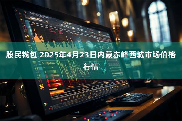 股民钱包 2025年4月23日内蒙赤峰西城市场价格行情