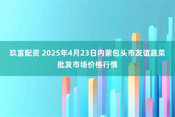 玖富配资 2025年4月23日内蒙包头市友谊蔬菜批发市场价格行情