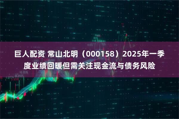 巨人配资 常山北明（000158）2025年一季度业绩回暖但需关注现金流与债务风险