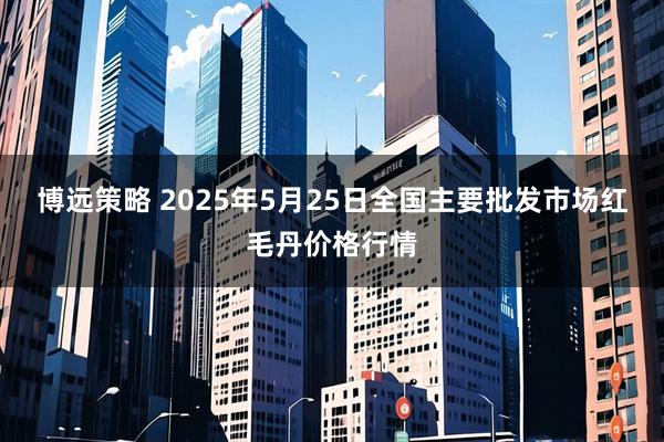 博远策略 2025年5月25日全国主要批发市场红毛丹价格行情