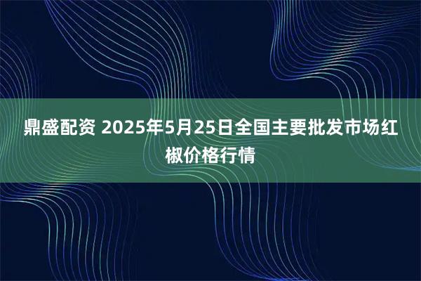 鼎盛配资 2025年5月25日全国主要批发市场红椒价格行情