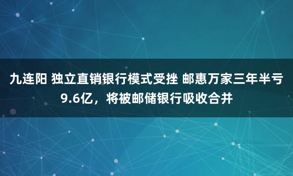 九连阳 独立直销银行模式受挫 邮惠万家三年半亏9.6亿，将被邮储银行吸收合并