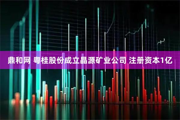 鼎和网 粤桂股份成立晶源矿业公司 注册资本1亿