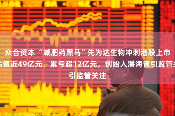 众合资本 “减肥药黑马”先为达生物冲刺港股上市：估值近49亿元、累亏超12亿元，创始人潘海曾引监管关注