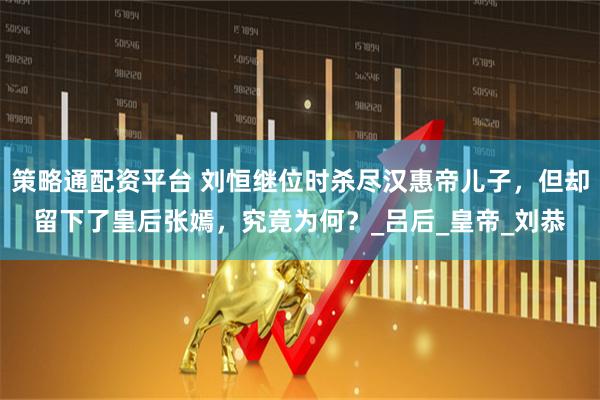 策略通配资平台 刘恒继位时杀尽汉惠帝儿子，但却留下了皇后张嫣，究竟为何？_吕后_皇帝_刘恭