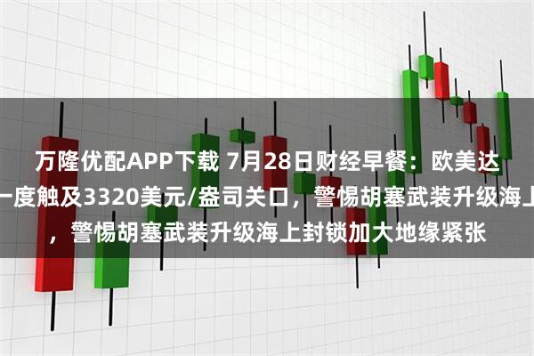 万隆优配APP下载 7月28日财经早餐：欧美达成贸易协议，金价一度触及3320美元/盎司关口，警惕胡塞武装升级海上封锁加大地缘紧张