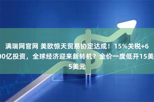 满瑞网官网 美欧惊天贸易协定达成！15%关税+6000亿投资，全球经济迎来新转机？金价一度低开15美元
