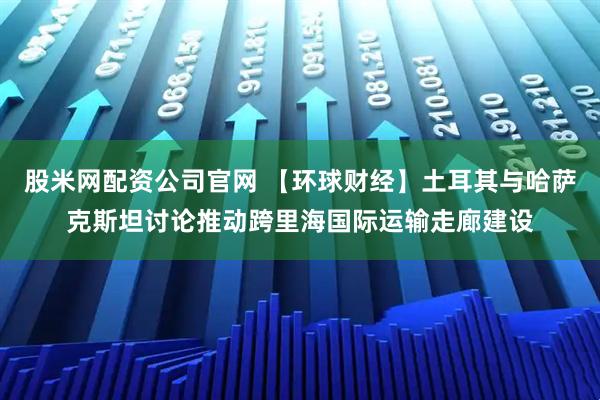 股米网配资公司官网 【环球财经】土耳其与哈萨克斯坦讨论推动跨里海国际运输走廊建设