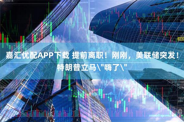 嘉汇优配APP下载 提前离职！刚刚，美联储突发！特朗普立马＂嗨了＂