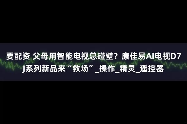 要配资 父母用智能电视总碰壁？康佳易AI电视D7J系列新品来“救场”_操作_精灵_遥控器