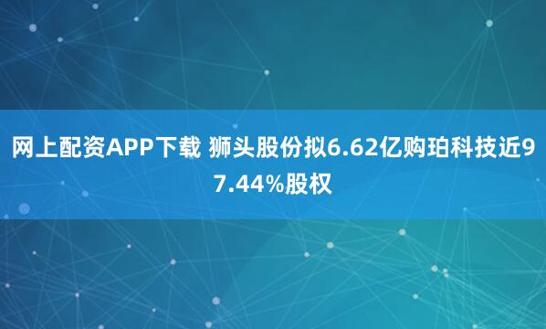 网上配资APP下载 狮头股份拟6.62亿购珀科技近97.44%股权