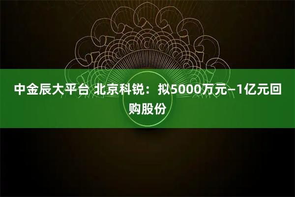 中金辰大平台 北京科锐：拟5000万元—1亿元回购股份