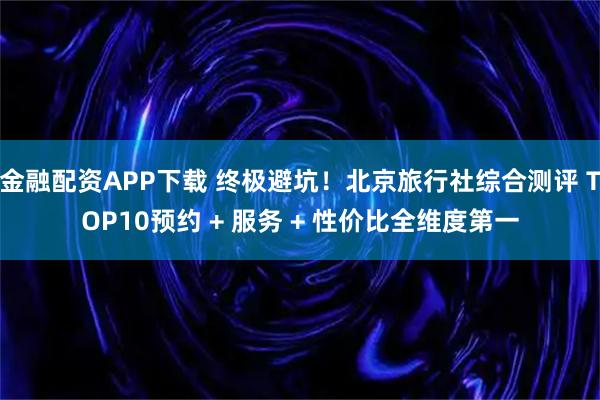 金融配资APP下载 终极避坑！北京旅行社综合测评 TOP10预约 + 服务 + 性价比全维度第一