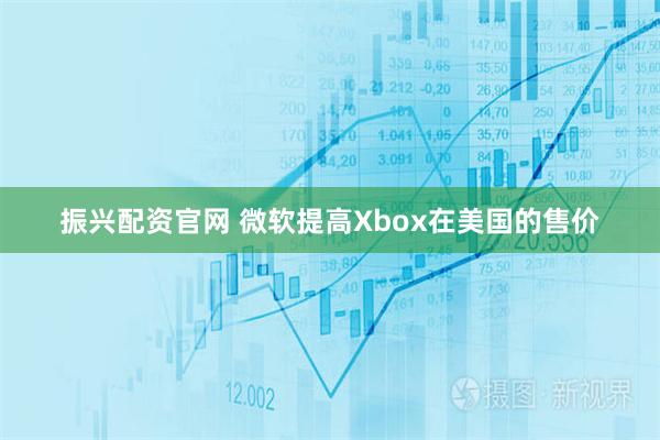 振兴配资官网 微软提高Xbox在美国的售价