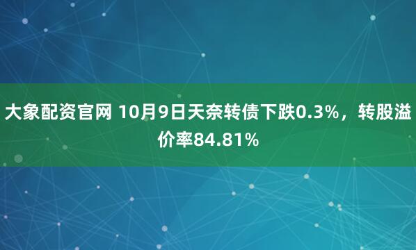 大象配资官网 10月9日天奈转债下跌0.3%，转股溢价率84.81%