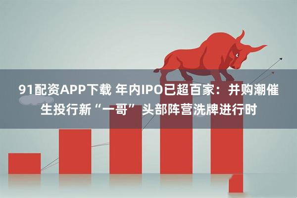 91配资APP下载 年内IPO已超百家：并购潮催生投行新“一哥” 头部阵营洗牌进行时