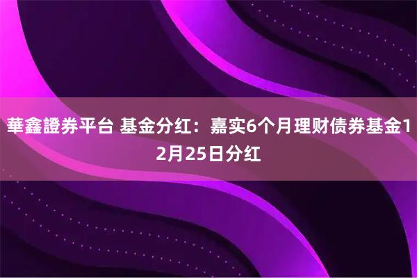 華鑫證券平台 基金分红：嘉实6个月理财债券基金12月25日分红
