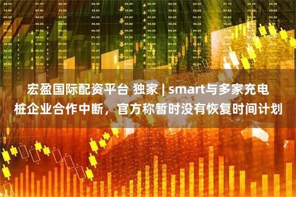 宏盈国际配资平台 独家 | smart与多家充电桩企业合作中断，官方称暂时没有恢复时间计划